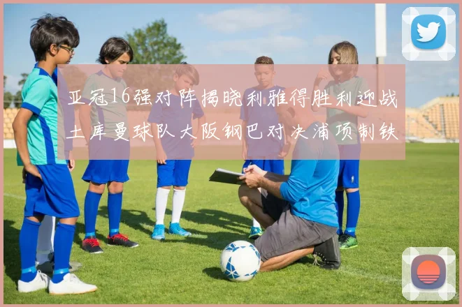 亚冠16强对阵揭晓利雅得胜利迎战土库曼球队大阪钢巴对决浦项制铁