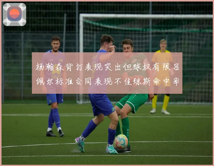 杨瀚森背打表现突出但球权有限吕佩尔标准合同表现不佳琼斯命中率略高